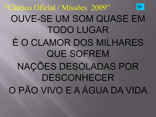 “Cântico Oficial / Missões 2009”
 OUVE-SE UM SOM QUASE EM
         TODO LUGAR
  É O CLAMOR DOS MILHARES
         QUE SOFREM
   NAÇÕES DESOLADAS POR
        DESCONHECER
 O PÃO VIVO E A ÁGUA DA VIDA
 