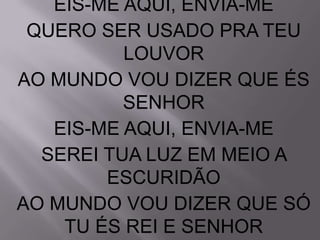EIS-ME AQUI, ENVIA-ME
 QUERO SER USADO PRA TEU
          LOUVOR
AO MUNDO VOU DIZER QUE ÉS
          SENHOR
   EIS-ME AQUI, ENVIA-ME
  SEREI TUA LUZ EM MEIO A
        ESCURIDÃO
AO MUNDO VOU DIZER QUE SÓ
    TU ÉS REI E SENHOR
 