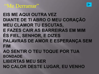 “Me Derramar”
EIS ME AQUI OUTRA VEZ
DIANTE DE TI ABRO O MEU CORAÇÃO
MEU CLAMOR TU ESCUTAS,
E FAZES CAIR AS BARREIRAS EM MIM
ÉS FIEL, SENHOR, E DIZES
PALAVRAS DE AMOR E ESPERANÇA SEM
FIM
AO SENTIR O TEU TOQUE POR TUA
BONDADE
LIBERTAS MEU SER
NO CALOR DESTE LUGAR, EU VENHO
 