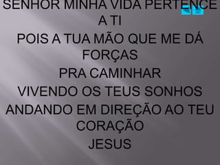 SENHOR MINHA VIDA PERTENCE
             A TI
  POIS A TUA MÃO QUE ME DÁ
           FORÇAS
        PRA CAMINHAR
  VIVENDO OS TEUS SONHOS
ANDANDO EM DIREÇÃO AO TEU
          CORAÇÃO
            JESUS
 