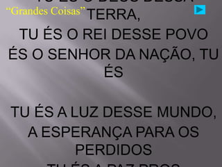 TU ÉS O DEUS DESSA
“Grandes Coisas” TERRA,

  TU ÉS O REI DESSE POVO
ÉS O SENHOR DA NAÇÃO, TU
                   ÉS

TU ÉS A LUZ DESSE MUNDO,
  A ESPERANÇA PARA OS
         PERDIDOS
 