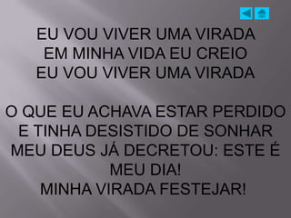 EU VOU VIVER UMA VIRADA
    EM MINHA VIDA EU CREIO
   EU VOU VIVER UMA VIRADA

O QUE EU ACHAVA ESTAR PERDIDO
 E TINHA DESISTIDO DE SONHAR
MEU DEUS JÁ DECRETOU: ESTE É
            MEU DIA!
    MINHA VIRADA FESTEJAR!
 