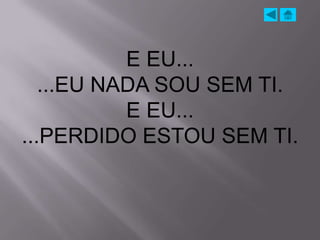 E EU...
   ...EU NADA SOU SEM TI.
           E EU...
...PERDIDO ESTOU SEM TI.
 