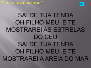 “Uma nova história”

    SAI DE TUA TENDA
   OH FILHO MEU, E TE
 MOSTRAREI AS ESTRELAS
         DO CÉU
    SAI DE TUA TENDA
   OH FILHO MEU, E TE
MOSTRAREI A AREIA DO MAR
 