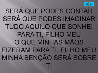 SERÁ QUE PODES CONTAR
SERÁ QUE PODES IMAGINAR
 TUDO AQUILO QUE SONHEI
     PARA TI, FILHO MEU
    O QUE MINHAS MÃOS
FIZERAM PARA TI, FILHO MEU
MINHA BENÇÃO SERÁ SOBRE
              TI
 