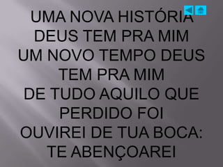 UMA NOVA HISTÓRIA
  DEUS TEM PRA MIM
UM NOVO TEMPO DEUS
     TEM PRA MIM
 DE TUDO AQUILO QUE
     PERDIDO FOI
OUVIREI DE TUA BOCA:
   TE ABENÇOAREI
 