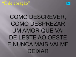 “É de coração”


   COMO DESCREVER,
   COMO DESPREZAR
    UM AMOR QUE VAI
  DE LESTE AO OESTE
  E NUNCA MAIS VAI ME
        DEIXAR
 
