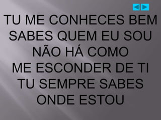 TU ME CONHECES BEM
 SABES QUEM EU SOU
    NÃO HÁ COMO
 ME ESCONDER DE TI
  TU SEMPRE SABES
    ONDE ESTOU
 