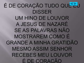 É DE CORAÇÃO TUDO QUE EU
           DISSER
    UM HINO DE LOUVOR
    A JESUS DE NAZARÉ
    SE AS PALAVRAS NÃO
    MOSTRAREM COMO É
 GRANDE A MINHA GRATIDÃO
   MESMO ASSIM SENHOR
   RECEBES MEU LOUVOR
       É DE CORAÇÃO
 