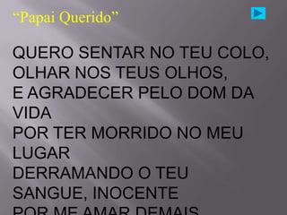 “Papai Querido”

QUERO SENTAR NO TEU COLO,
OLHAR NOS TEUS OLHOS,
E AGRADECER PELO DOM DA
VIDA
POR TER MORRIDO NO MEU
LUGAR
DERRAMANDO O TEU
SANGUE, INOCENTE
 