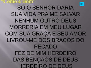 “Como é Bom”
      SÓ O SENHOR DARIA
    SUA VIDA PRA ME SALVAR
     NENHUM OUTRO DEUS
   MORRERIA EM MEU LUGAR
 COM SUA GRAÇA E SEU AMOR
  LIVROU-ME DOS BRAÇOS DO
           PECADO
     FEZ DE MIM HERDEIRO
     DAS BÊNÇÃOS DE DEUS
      HERDEIRO DE DEUS
 