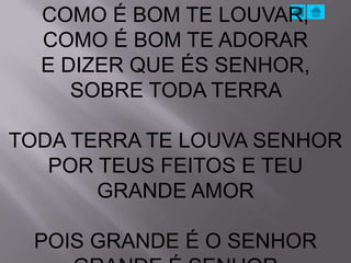 COMO É BOM TE LOUVAR,
  COMO É BOM TE ADORAR
  E DIZER QUE ÉS SENHOR,
     SOBRE TODA TERRA

TODA TERRA TE LOUVA SENHOR
   POR TEUS FEITOS E TEU
       GRANDE AMOR

 POIS GRANDE É O SENHOR
 
