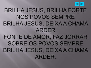 BRILHA JESUS, BRILHA FORTE
    NOS POVOS SEMPRE
BRILHA JESUS, DEIXA A CHAMA
          ARDER
FONTE DE AMOR, FAZ JORRAR
 SOBRE OS POVOS SEMPRE
BRILHA JESUS, DEIXA A CHAMA
          ARDER.
 