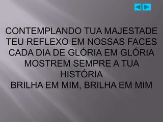 CONTEMPLANDO TUA MAJESTADE
TEU REFLEXO EM NOSSAS FACES
 CADA DIA DE GLÓRIA EM GLÓRIA
   MOSTREM SEMPRE A TUA
           HISTÓRIA
 BRILHA EM MIM, BRILHA EM MIM
 
