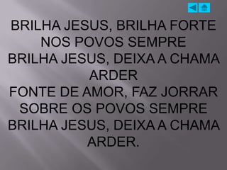 BRILHA JESUS, BRILHA FORTE
    NOS POVOS SEMPRE
BRILHA JESUS, DEIXA A CHAMA
          ARDER
FONTE DE AMOR, FAZ JORRAR
 SOBRE OS POVOS SEMPRE
BRILHA JESUS, DEIXA A CHAMA
          ARDER.
 