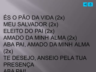 ÉS O PÃO DA VIDA (2x)
MEU SALVADOR (2x)
ELEITO DO PAI (2x)
AMADO DA MINH ALMA (2x)
ABA PAI, AMADO DA MINH ALMA
(2x)
TE DESEJO, ANSEIO PELA TUA
PRESENÇA
 