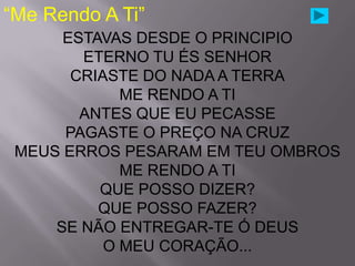 “Me Rendo A Ti”
      ESTAVAS DESDE O PRINCIPIO
        ETERNO TU ÉS SENHOR
       CRIASTE DO NADA A TERRA
             ME RENDO A TI
        ANTES QUE EU PECASSE
      PAGASTE O PREÇO NA CRUZ
 MEUS ERROS PESARAM EM TEU OMBROS
             ME RENDO A TI
          QUE POSSO DIZER?
          QUE POSSO FAZER?
     SE NÃO ENTREGAR-TE Ó DEUS
           O MEU CORAÇÃO...
 
