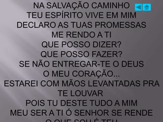 NA SALVAÇÃO CAMINHO
    TEU ESPÍRITO VIVE EM MIM
  DECLARO AS TUAS PROMESSAS
          ME RENDO A TI
        QUE POSSO DIZER?
        QUE POSSO FAZER?
   SE NÃO ENTREGAR-TE O DEUS
        O MEU CORAÇÃO...
ESTAREI COM MÃOS LEVANTADAS PRA
           TE LOUVAR
    POIS TU DESTE TUDO A MIM
 MEU SER A TI Ó SENHOR SE RENDE
 