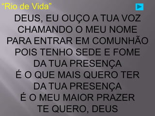 “Rio de Vida”
  DEUS, EU OUÇO A TUA VOZ
   CHAMANDO O MEU NOME
 PARA ENTRAR EM COMUNHÃO
  POIS TENHO SEDE E FOME
       DA TUA PRESENÇA
   É O QUE MAIS QUERO TER
       DA TUA PRESENÇA
    É O MEU MAIOR PRAZER
        TE QUERO, DEUS
 