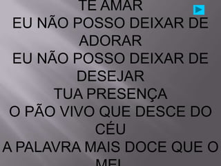 TE AMAR
 EU NÃO POSSO DEIXAR DE
          ADORAR
 EU NÃO POSSO DEIXAR DE
         DESEJAR
      TUA PRESENÇA
 O PÃO VIVO QUE DESCE DO
            CÉU
A PALAVRA MAIS DOCE QUE O
 