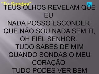 “Tu Sondas”
TEUS OLHOS REVELAM QUE
           EU
 NADA POSSO ESCONDER
QUE NÃO SOU NADA SEM TI,
    OH FIEL SENHOR.
   TUDO SABES DE MIM
 QUANDO SONDAS O MEU
       CORAÇÃO
  TUDO PODES VER BEM
 