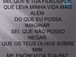SEI, QUE É TUA FIDELIDADE
 QUE LEVA MINHA VIDA MAIS
            ALÉM
     DO QUE EU POSSA
         IMAGINAR
   SEI, QUE NÃO POSSO
           NEGAR
QUE OS TEUS OLHOS SOBRE
             MIM
 