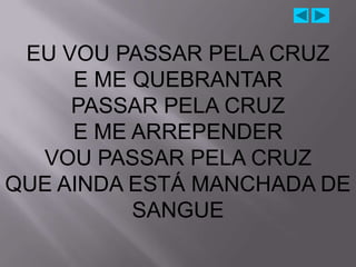 EU VOU PASSAR PELA CRUZ
     E ME QUEBRANTAR
     PASSAR PELA CRUZ
     E ME ARREPENDER
  VOU PASSAR PELA CRUZ
QUE AINDA ESTÁ MANCHADA DE
          SANGUE
 