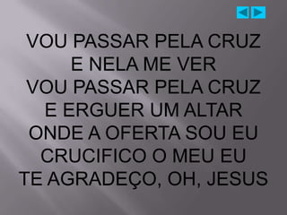 VOU PASSAR PELA CRUZ
     E NELA ME VER
 VOU PASSAR PELA CRUZ
  E ERGUER UM ALTAR
 ONDE A OFERTA SOU EU
  CRUCIFICO O MEU EU
TE AGRADEÇO, OH, JESUS
 
