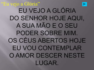 “Eu vejo a Glória”
      EU VEJO A GLÓRIA
   DO SENHOR HOJE AQUI,
     A SUA MÃO E O SEU
     PODER SOBRE MIM.
   OS CÉUS ABERTOS HOJE
    EU VOU CONTEMPLAR
   O AMOR DESCER NESTE
           LUGAR.
 
