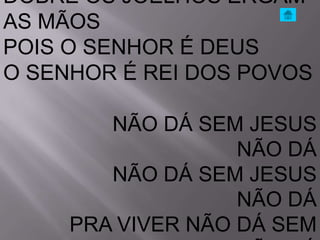 DOBRE OS JOELHOS ERGAM
AS MÃOS
POIS O SENHOR É DEUS
O SENHOR É REI DOS POVOS

        NÃO DÁ SEM JESUS
                   NÃO DÁ
        NÃO DÁ SEM JESUS
                   NÃO DÁ
     PRA VIVER NÃO DÁ SEM
 