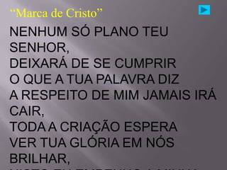 “Marca de Cristo”
NENHUM SÓ PLANO TEU
SENHOR,
DEIXARÁ DE SE CUMPRIR
O QUE A TUA PALAVRA DIZ
A RESPEITO DE MIM JAMAIS IRÁ
CAIR,
TODA A CRIAÇÃO ESPERA
VER TUA GLÓRIA EM NÓS
BRILHAR,
 