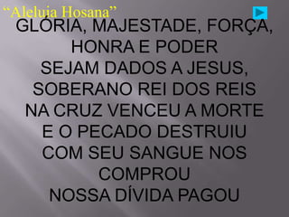 “Aleluia Hosana”
 GLÓRIA, MAJESTADE, FORÇA,
       HONRA E PODER
    SEJAM DADOS A JESUS,
   SOBERANO REI DOS REIS
  NA CRUZ VENCEU A MORTE
    E O PECADO DESTRUIU
    COM SEU SANGUE NOS
          COMPROU
     NOSSA DÍVIDA PAGOU
 