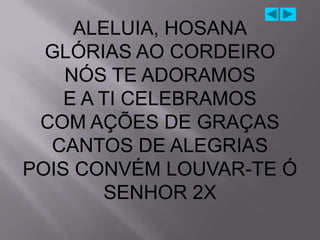 ALELUIA, HOSANA
  GLÓRIAS AO CORDEIRO
    NÓS TE ADORAMOS
    E A TI CELEBRAMOS
 COM AÇÕES DE GRAÇAS
  CANTOS DE ALEGRIAS
POIS CONVÉM LOUVAR-TE Ó
        SENHOR 2X
 