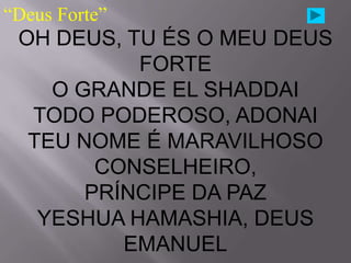 “Deus Forte”
 OH DEUS, TU ÉS O MEU DEUS
           FORTE
    O GRANDE EL SHADDAI
  TODO PODEROSO, ADONAI
  TEU NOME É MARAVILHOSO
        CONSELHEIRO,
       PRÍNCIPE DA PAZ
   YESHUA HAMASHIA, DEUS
          EMANUEL
 