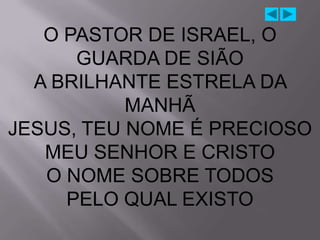 O PASTOR DE ISRAEL, O
      GUARDA DE SIÃO
  A BRILHANTE ESTRELA DA
           MANHÃ
JESUS, TEU NOME É PRECIOSO
   MEU SENHOR E CRISTO
   O NOME SOBRE TODOS
     PELO QUAL EXISTO
 