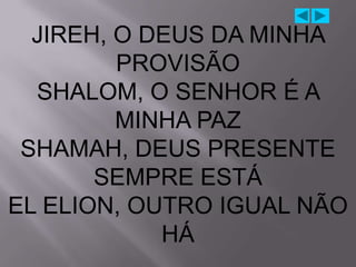 JIREH, O DEUS DA MINHA
         PROVISÃO
  SHALOM, O SENHOR É A
         MINHA PAZ
 SHAMAH, DEUS PRESENTE
       SEMPRE ESTÁ
EL ELION, OUTRO IGUAL NÃO
            HÁ
 