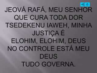 JEOVÁ RAFÁ, MEU SENHOR
   QUE CURA TODA DOR
TSEDEKENU IAWEH, MINHA
        JUSTIÇA É
  ELOHIM, ELOHIM, DEUS
 NO CONTROLE ESTÁ MEU
          DEUS
     TUDO GOVERNA.
 
