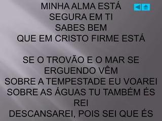 MINHA ALMA ESTÁ
        SEGURA EM TI
         SABES BEM
  QUE EM CRISTO FIRME ESTÁ

   SE O TROVÃO E O MAR SE
       ERGUENDO VÊM
SOBRE A TEMPESTADE EU VOAREI
SOBRE AS ÁGUAS TU TAMBÉM ÉS
            REI
 DESCANSAREI, POIS SEI QUE ÉS
 