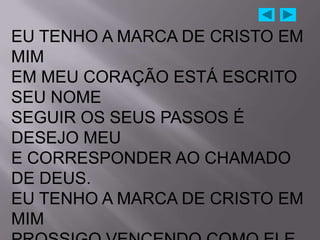 EU TENHO A MARCA DE CRISTO EM
MIM
EM MEU CORAÇÃO ESTÁ ESCRITO
SEU NOME
SEGUIR OS SEUS PASSOS É
DESEJO MEU
E CORRESPONDER AO CHAMADO
DE DEUS.
EU TENHO A MARCA DE CRISTO EM
MIM
 