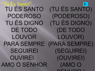 “Tu És Santo”
 TU ÉS SANTO (TU ÉS SANTO)
   PODEROSO    (PODEROSO)
  TU ÉS DIGNO (TU ÉS DIGNO)
    DE TODO      (DE TODO
    LOUVOR       LOUVOR)
 PARA SEMPRE (PARA SEMPRE)
    SEGUIREI    (SEGUIREI)
    OUVIREI      (OUVIREI)
AMO O SENHOR      (AMO O
 