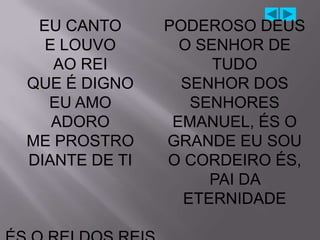 EU CANTO      PODEROSO DEUS
  E LOUVO        O SENHOR DE
   AO REI            TUDO
QUE É DIGNO      SENHOR DOS
  EU AMO          SENHORES
   ADORO        EMANUEL, ÉS O
ME PROSTRO     GRANDE EU SOU
DIANTE DE TI   O CORDEIRO ÉS,
                    PAI DA
                 ETERNIDADE
 