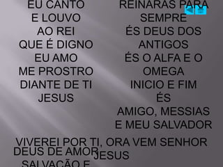 EU CANTO       REINARÁS PARA
  E LOUVO           SEMPRE
   AO REI        ÉS DEUS DOS
QUE É DIGNO         ANTIGOS
  EU AMO         ÉS O ALFA E O
ME PROSTRO           OMEGA
DIANTE DE TI      INICIO E FIM
   JESUS               ÉS
               AMIGO, MESSIAS
               E MEU SALVADOR
VIVEREI POR TI, ORA VEM SENHOR
DEUS DE AMOR JESUS
 