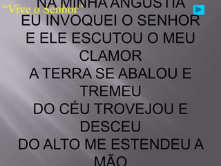 NA MINHA ANGÚSTIA
“Vive o Senhor”
   EU INVOQUEI O SENHOR
    E ELE ESCUTOU O MEU
              CLAMOR
     A TERRA SE ABALOU E
              TREMEU
      DO CÉU TROVEJOU E
              DESCEU
   DO ALTO ME ESTENDEU A
 