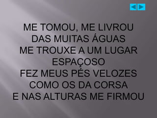 ME TOMOU, ME LIVROU
   DAS MUITAS ÁGUAS
 ME TROUXE A UM LUGAR
       ESPAÇOSO
 FEZ MEUS PÉS VELOZES
   COMO OS DA CORSA
E NAS ALTURAS ME FIRMOU
 