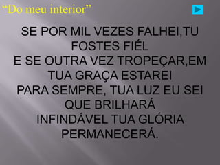 “Do meu interior”
   SE POR MIL VEZES FALHEI,TU
           FOSTES FIÉL
  E SE OUTRA VEZ TROPEÇAR,EM
       TUA GRAÇA ESTAREI
  PARA SEMPRE, TUA LUZ EU SEI
          QUE BRILHARÁ
     INFINDÁVEL TUA GLÓRIA
         PERMANECERÁ.
 