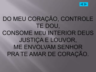 DO MEU CORAÇÃO, CONTROLE
          TE DOU,
CONSOME MEU INTERIOR DEUS
    JUSTIÇA E LOUVOR,
   ME ENVOLVAM SENHOR
 PRA TE AMAR DE CORAÇÃO.
 