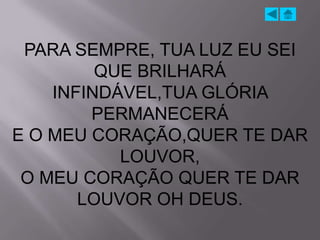 PARA SEMPRE, TUA LUZ EU SEI
         QUE BRILHARÁ
    INFINDÁVEL,TUA GLÓRIA
        PERMANECERÁ
E O MEU CORAÇÃO,QUER TE DAR
           LOUVOR,
 O MEU CORAÇÃO QUER TE DAR
       LOUVOR OH DEUS.
 