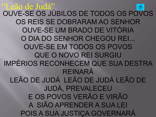 “Leão de Judá”
OUVE-SE OS JÚBILOS DE TODOS OS POVOS
   OS REIS SE DOBRARAM AO SENHOR
     OUVE-SE UM BRADO DE VITÓRIA
     O DIA DO SENHOR CHEGOU REI...
      OUVE-SE EM TODOS OS POVOS
         QUE O NOVO REI SURGIU
IMPÉRIOS RECONHECEM QUE SUA DESTRA
                REINARÁ
  LEÃO DE JUDÁ LEÃO DE JUDÁ LEÃO DE
            JUDÁ, PREVALECEU
       E OS POVOS VERÃO E VIRÃO
       A SIÃO APRENDER A SUA LEI
    POIS A SUA JUSTIÇA GOVERNARÁ
 