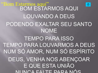 “Bom Estarmos aqui”
       BOM ESTARMOS AQUI
        LOUVANDO A DEUS
  PODENDO EXALTAR SEU SANTO
                NOME
         TEMPO PARA ISSO
 TEMPO PARA LOUVARMOS A DEUS
 NUM SÓ AMOR, NUM SÓ ESPÍRITO
   DEUS, VENHA NOS ABENÇOAR
         E QUE ESTA UNIÃO
 