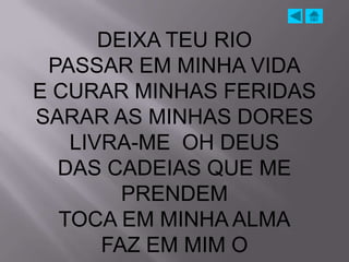 DEIXA TEU RIO
 PASSAR EM MINHA VIDA
E CURAR MINHAS FERIDAS
SARAR AS MINHAS DORES
   LIVRA-ME OH DEUS
  DAS CADEIAS QUE ME
        PRENDEM
  TOCA EM MINHA ALMA
      FAZ EM MIM O
 